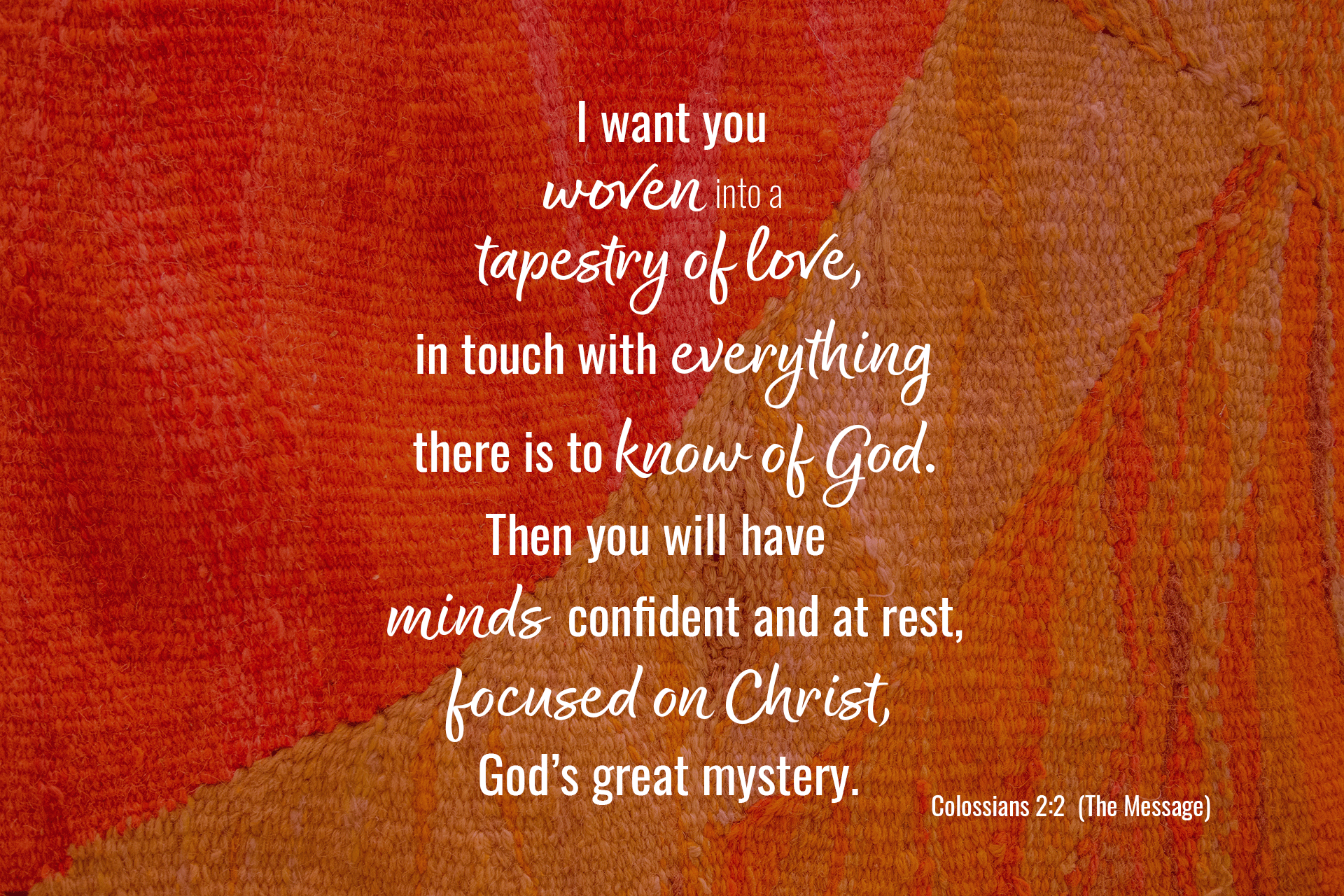 Stylized verse over tapestry background: I want you woven into a tapestry of love,  in touch with everything there is to know of God. Then you will have minds confident and at rest,  focused on Christ, God’s great mystery. Colossians 2:2 (The Message)